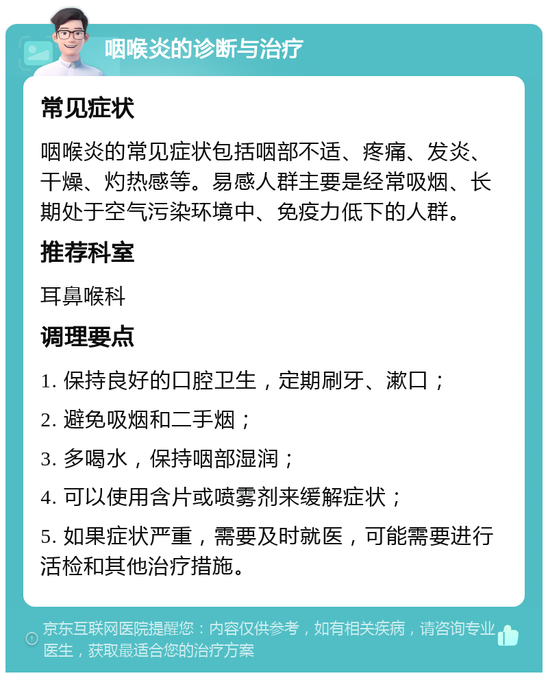 咽喉炎的诊断与治疗 常见症状 咽喉炎的常见症状包括咽部不适、疼痛、发炎、干燥、灼热感等。易感人群主要是经常吸烟、长期处于空气污染环境中、免疫力低下的人群。 推荐科室 耳鼻喉科 调理要点 1. 保持良好的口腔卫生，定期刷牙、漱口； 2. 避免吸烟和二手烟； 3. 多喝水，保持咽部湿润； 4. 可以使用含片或喷雾剂来缓解症状； 5. 如果症状严重，需要及时就医，可能需要进行活检和其他治疗措施。