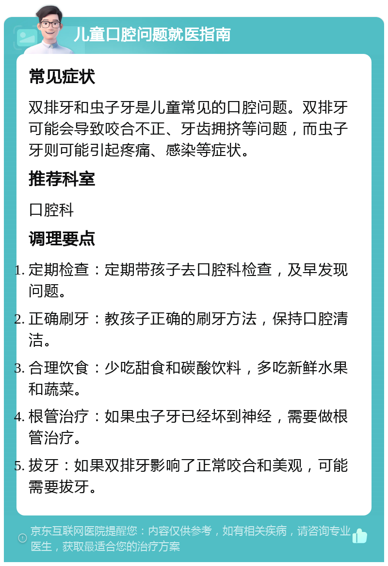 儿童口腔问题就医指南 常见症状 双排牙和虫子牙是儿童常见的口腔问题。双排牙可能会导致咬合不正、牙齿拥挤等问题，而虫子牙则可能引起疼痛、感染等症状。 推荐科室 口腔科 调理要点 定期检查：定期带孩子去口腔科检查，及早发现问题。 正确刷牙：教孩子正确的刷牙方法，保持口腔清洁。 合理饮食：少吃甜食和碳酸饮料，多吃新鲜水果和蔬菜。 根管治疗：如果虫子牙已经坏到神经，需要做根管治疗。 拔牙：如果双排牙影响了正常咬合和美观，可能需要拔牙。