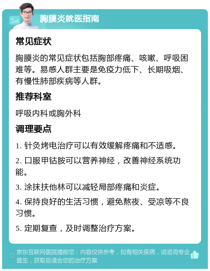 胸膜炎就医指南 常见症状 胸膜炎的常见症状包括胸部疼痛、咳嗽、呼吸困难等。易感人群主要是免疫力低下、长期吸烟、有慢性肺部疾病等人群。 推荐科室 呼吸内科或胸外科 调理要点 1. 针灸烤电治疗可以有效缓解疼痛和不适感。 2. 口服甲钴胺可以营养神经，改善神经系统功能。 3. 涂抹扶他林可以减轻局部疼痛和炎症。 4. 保持良好的生活习惯，避免熬夜、受凉等不良习惯。 5. 定期复查，及时调整治疗方案。