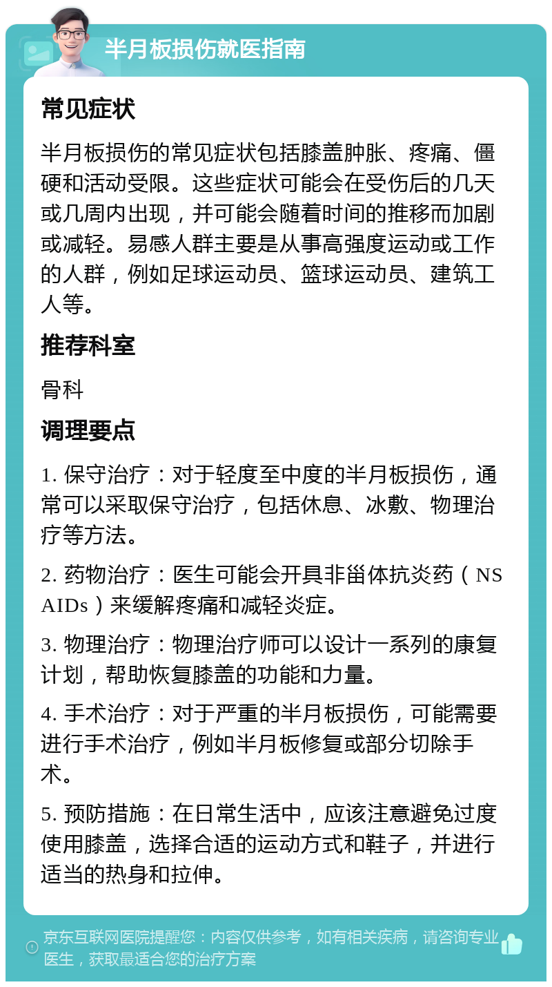 半月板损伤就医指南 常见症状 半月板损伤的常见症状包括膝盖肿胀、疼痛、僵硬和活动受限。这些症状可能会在受伤后的几天或几周内出现，并可能会随着时间的推移而加剧或减轻。易感人群主要是从事高强度运动或工作的人群，例如足球运动员、篮球运动员、建筑工人等。 推荐科室 骨科 调理要点 1. 保守治疗：对于轻度至中度的半月板损伤，通常可以采取保守治疗，包括休息、冰敷、物理治疗等方法。 2. 药物治疗：医生可能会开具非甾体抗炎药（NSAIDs）来缓解疼痛和减轻炎症。 3. 物理治疗：物理治疗师可以设计一系列的康复计划，帮助恢复膝盖的功能和力量。 4. 手术治疗：对于严重的半月板损伤，可能需要进行手术治疗，例如半月板修复或部分切除手术。 5. 预防措施：在日常生活中，应该注意避免过度使用膝盖，选择合适的运动方式和鞋子，并进行适当的热身和拉伸。