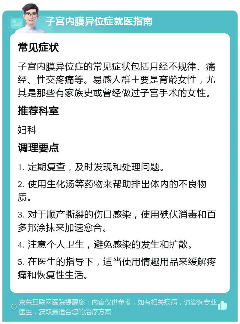 子宫内膜异位症就医指南 常见症状 子宫内膜异位症的常见症状包括月经不规律、痛经、性交疼痛等。易感人群主要是育龄女性，尤其是那些有家族史或曾经做过子宫手术的女性。 推荐科室 妇科 调理要点 1. 定期复查，及时发现和处理问题。 2. 使用生化汤等药物来帮助排出体内的不良物质。 3. 对于顺产撕裂的伤口感染，使用碘伏消毒和百多邦涂抹来加速愈合。 4. 注意个人卫生，避免感染的发生和扩散。 5. 在医生的指导下，适当使用情趣用品来缓解疼痛和恢复性生活。