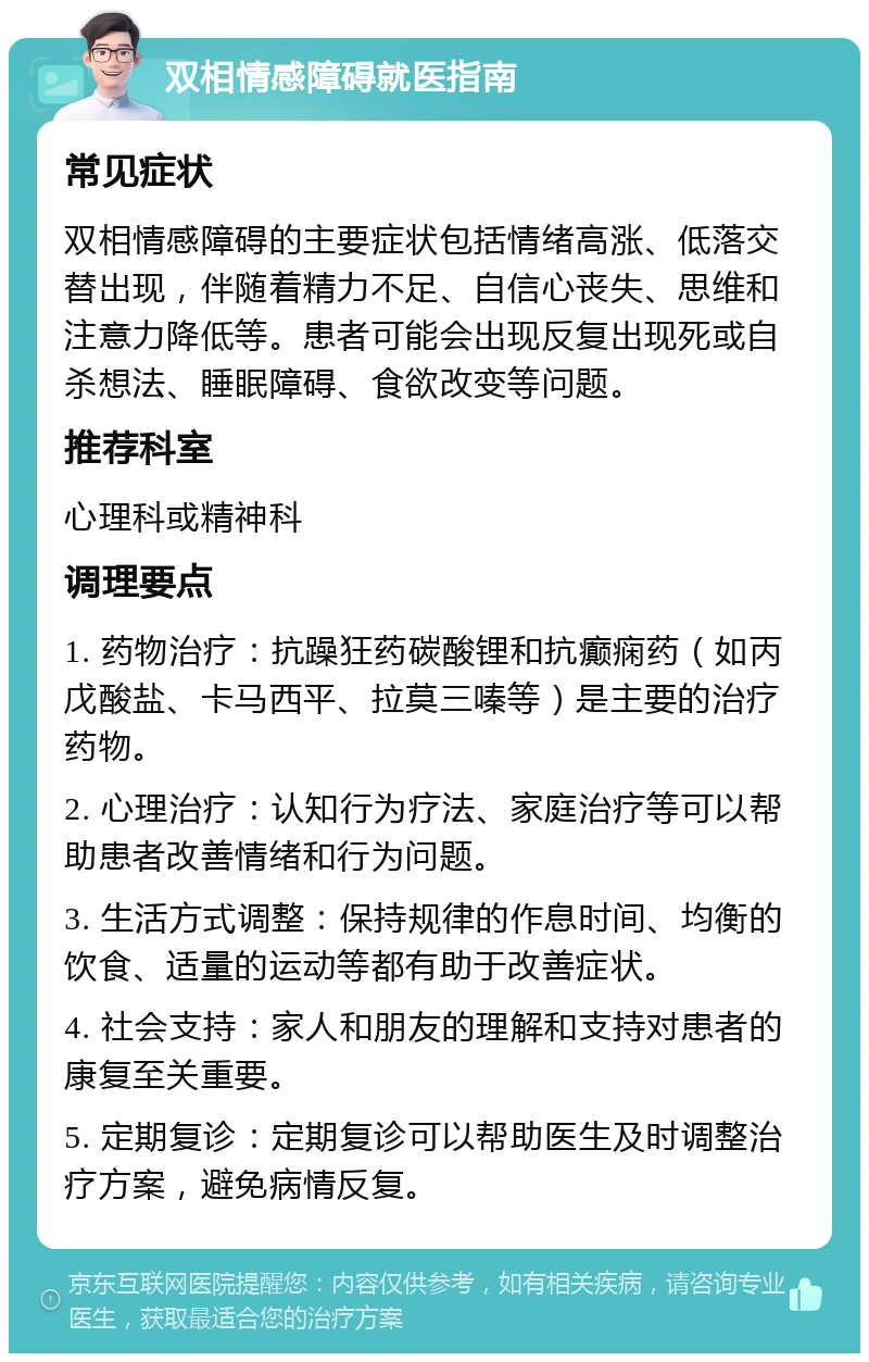 双相情感障碍就医指南 常见症状 双相情感障碍的主要症状包括情绪高涨、低落交替出现，伴随着精力不足、自信心丧失、思维和注意力降低等。患者可能会出现反复出现死或自杀想法、睡眠障碍、食欲改变等问题。 推荐科室 心理科或精神科 调理要点 1. 药物治疗：抗躁狂药碳酸锂和抗癫痫药（如丙戊酸盐、卡马西平、拉莫三嗪等）是主要的治疗药物。 2. 心理治疗：认知行为疗法、家庭治疗等可以帮助患者改善情绪和行为问题。 3. 生活方式调整：保持规律的作息时间、均衡的饮食、适量的运动等都有助于改善症状。 4. 社会支持：家人和朋友的理解和支持对患者的康复至关重要。 5. 定期复诊：定期复诊可以帮助医生及时调整治疗方案，避免病情反复。