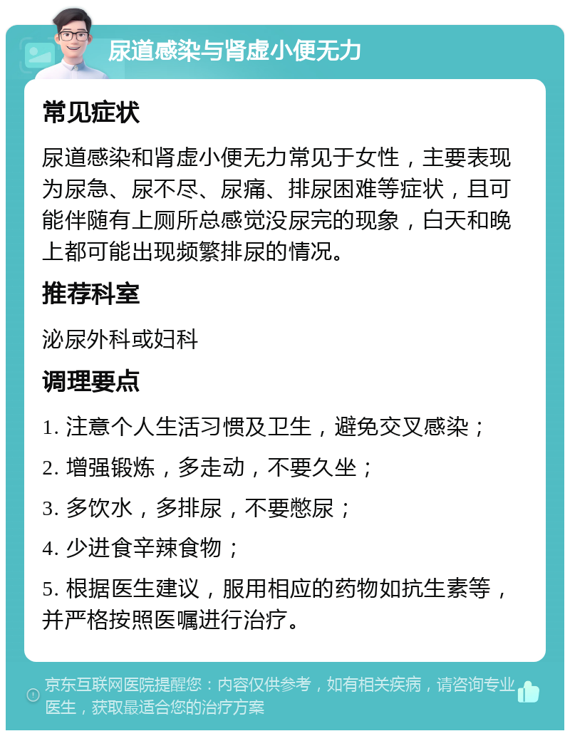 尿道感染与肾虚小便无力 常见症状 尿道感染和肾虚小便无力常见于女性，主要表现为尿急、尿不尽、尿痛、排尿困难等症状，且可能伴随有上厕所总感觉没尿完的现象，白天和晚上都可能出现频繁排尿的情况。 推荐科室 泌尿外科或妇科 调理要点 1. 注意个人生活习惯及卫生，避免交叉感染； 2. 增强锻炼，多走动，不要久坐； 3. 多饮水，多排尿，不要憋尿； 4. 少进食辛辣食物； 5. 根据医生建议，服用相应的药物如抗生素等，并严格按照医嘱进行治疗。