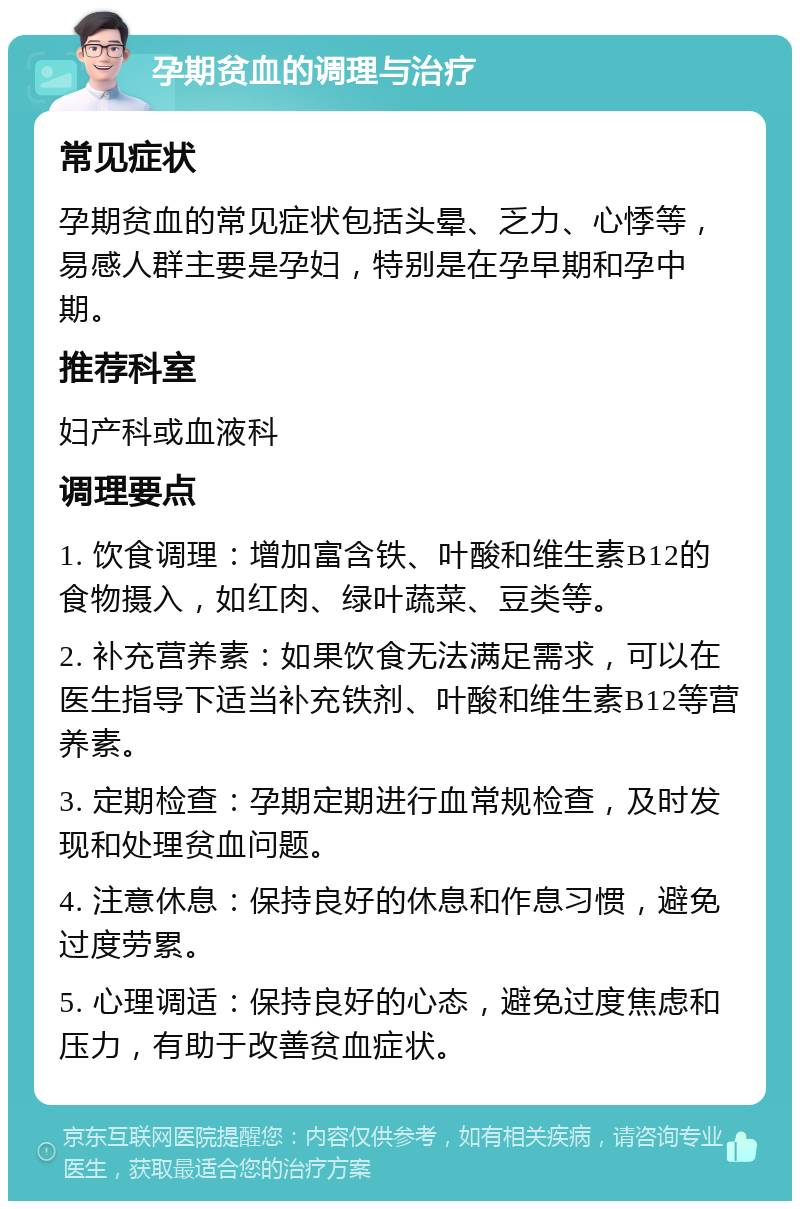 孕期贫血的调理与治疗 常见症状 孕期贫血的常见症状包括头晕、乏力、心悸等，易感人群主要是孕妇，特别是在孕早期和孕中期。 推荐科室 妇产科或血液科 调理要点 1. 饮食调理：增加富含铁、叶酸和维生素B12的食物摄入，如红肉、绿叶蔬菜、豆类等。 2. 补充营养素：如果饮食无法满足需求，可以在医生指导下适当补充铁剂、叶酸和维生素B12等营养素。 3. 定期检查：孕期定期进行血常规检查，及时发现和处理贫血问题。 4. 注意休息：保持良好的休息和作息习惯，避免过度劳累。 5. 心理调适：保持良好的心态，避免过度焦虑和压力，有助于改善贫血症状。