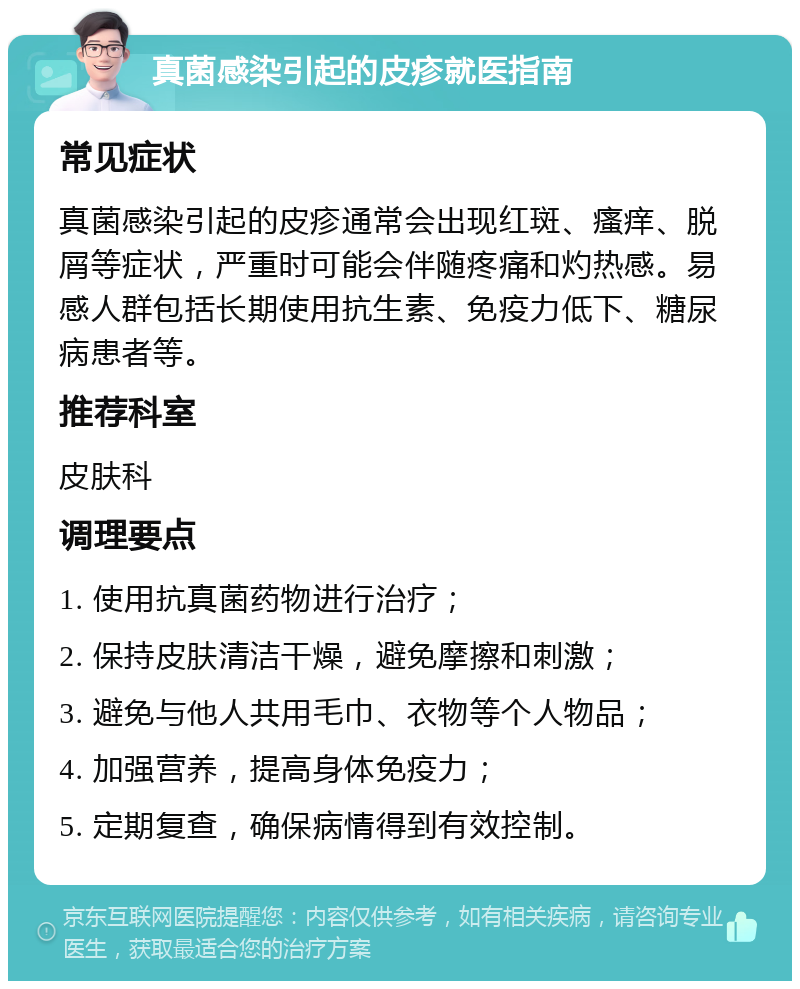 真菌感染引起的皮疹就医指南 常见症状 真菌感染引起的皮疹通常会出现红斑、瘙痒、脱屑等症状，严重时可能会伴随疼痛和灼热感。易感人群包括长期使用抗生素、免疫力低下、糖尿病患者等。 推荐科室 皮肤科 调理要点 1. 使用抗真菌药物进行治疗； 2. 保持皮肤清洁干燥，避免摩擦和刺激； 3. 避免与他人共用毛巾、衣物等个人物品； 4. 加强营养，提高身体免疫力； 5. 定期复查，确保病情得到有效控制。