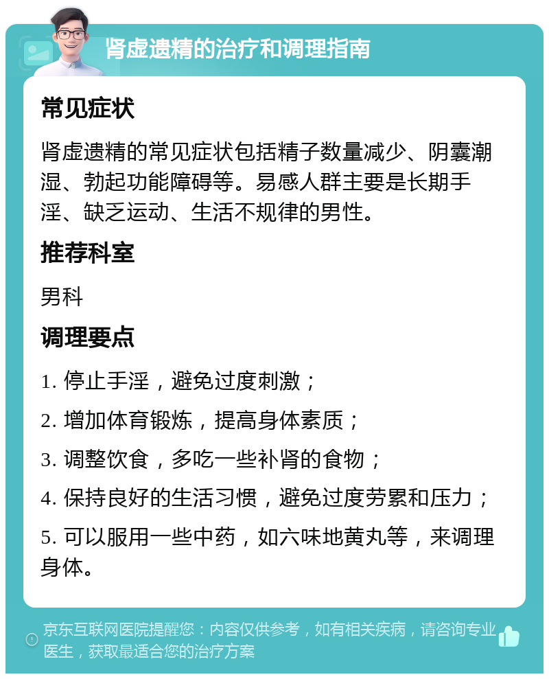 肾虚遗精的治疗和调理指南 常见症状 肾虚遗精的常见症状包括精子数量减少、阴囊潮湿、勃起功能障碍等。易感人群主要是长期手淫、缺乏运动、生活不规律的男性。 推荐科室 男科 调理要点 1. 停止手淫，避免过度刺激； 2. 增加体育锻炼，提高身体素质； 3. 调整饮食，多吃一些补肾的食物； 4. 保持良好的生活习惯，避免过度劳累和压力； 5. 可以服用一些中药，如六味地黄丸等，来调理身体。