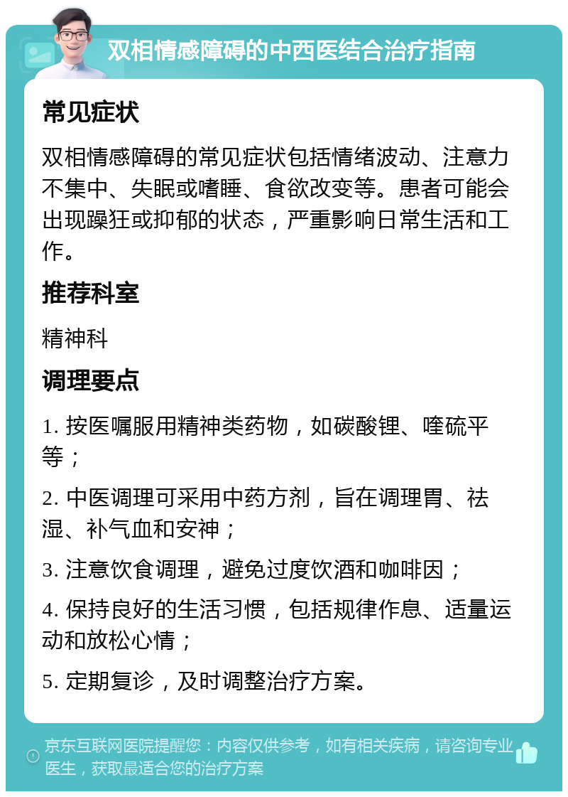 双相情感障碍的中西医结合治疗指南 常见症状 双相情感障碍的常见症状包括情绪波动、注意力不集中、失眠或嗜睡、食欲改变等。患者可能会出现躁狂或抑郁的状态，严重影响日常生活和工作。 推荐科室 精神科 调理要点 1. 按医嘱服用精神类药物，如碳酸锂、喹硫平等； 2. 中医调理可采用中药方剂，旨在调理胃、祛湿、补气血和安神； 3. 注意饮食调理，避免过度饮酒和咖啡因； 4. 保持良好的生活习惯，包括规律作息、适量运动和放松心情； 5. 定期复诊，及时调整治疗方案。