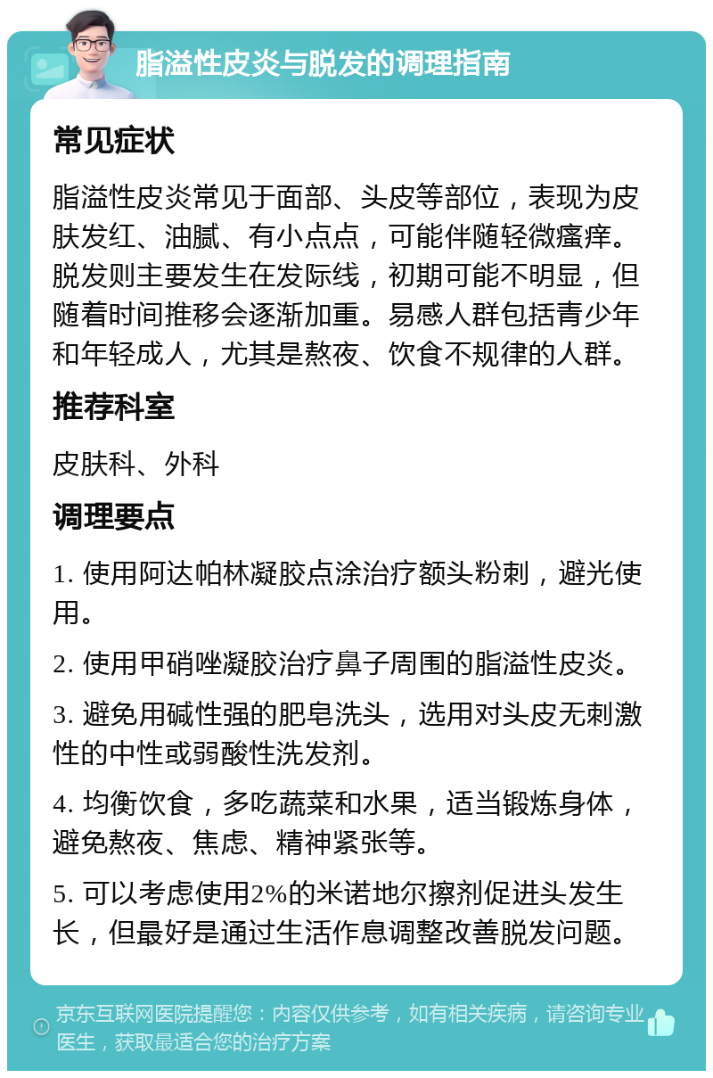 脂溢性皮炎与脱发的调理指南 常见症状 脂溢性皮炎常见于面部、头皮等部位，表现为皮肤发红、油腻、有小点点，可能伴随轻微瘙痒。脱发则主要发生在发际线，初期可能不明显，但随着时间推移会逐渐加重。易感人群包括青少年和年轻成人，尤其是熬夜、饮食不规律的人群。 推荐科室 皮肤科、外科 调理要点 1. 使用阿达帕林凝胶点涂治疗额头粉刺，避光使用。 2. 使用甲硝唑凝胶治疗鼻子周围的脂溢性皮炎。 3. 避免用碱性强的肥皂洗头，选用对头皮无刺激性的中性或弱酸性洗发剂。 4. 均衡饮食，多吃蔬菜和水果，适当锻炼身体，避免熬夜、焦虑、精神紧张等。 5. 可以考虑使用2%的米诺地尔擦剂促进头发生长，但最好是通过生活作息调整改善脱发问题。