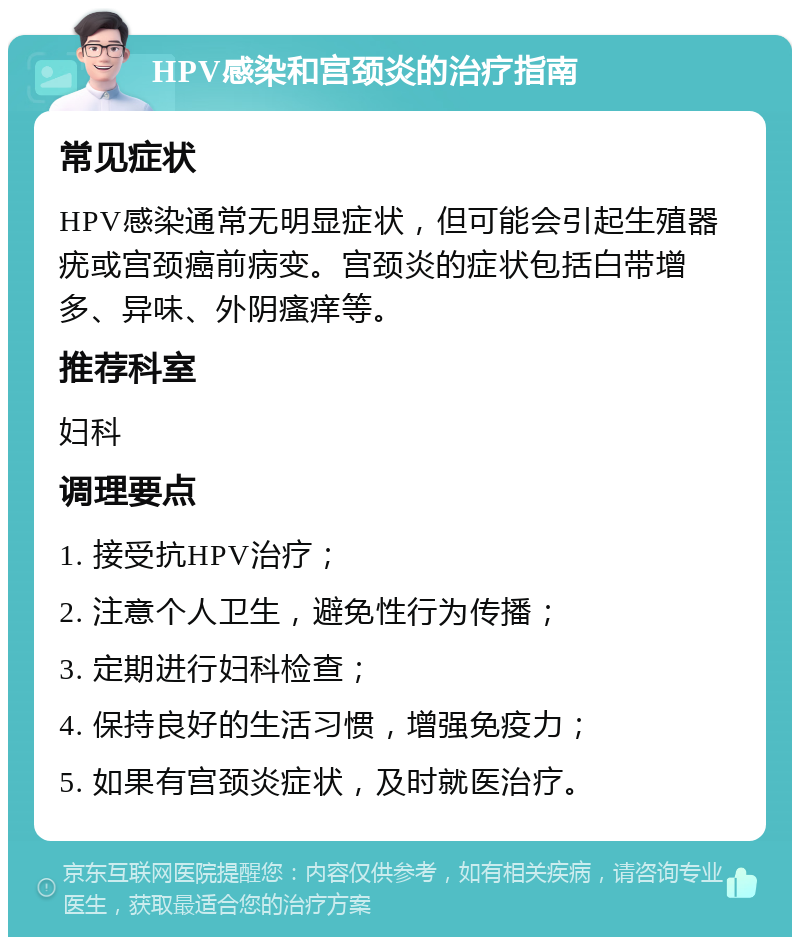 HPV感染和宫颈炎的治疗指南 常见症状 HPV感染通常无明显症状，但可能会引起生殖器疣或宫颈癌前病变。宫颈炎的症状包括白带增多、异味、外阴瘙痒等。 推荐科室 妇科 调理要点 1. 接受抗HPV治疗； 2. 注意个人卫生，避免性行为传播； 3. 定期进行妇科检查； 4. 保持良好的生活习惯，增强免疫力； 5. 如果有宫颈炎症状，及时就医治疗。