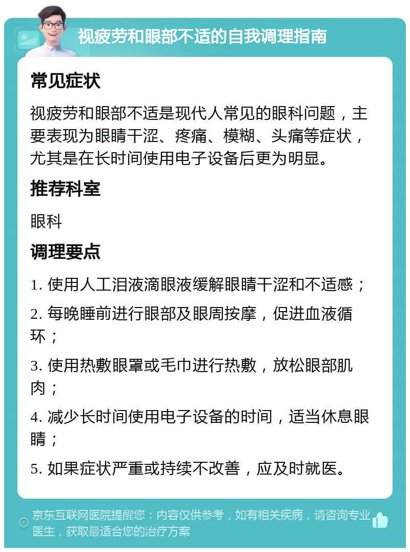 视疲劳和眼部不适的自我调理指南 常见症状 视疲劳和眼部不适是现代人常见的眼科问题，主要表现为眼睛干涩、疼痛、模糊、头痛等症状，尤其是在长时间使用电子设备后更为明显。 推荐科室 眼科 调理要点 1. 使用人工泪液滴眼液缓解眼睛干涩和不适感； 2. 每晚睡前进行眼部及眼周按摩，促进血液循环； 3. 使用热敷眼罩或毛巾进行热敷，放松眼部肌肉； 4. 减少长时间使用电子设备的时间，适当休息眼睛； 5. 如果症状严重或持续不改善，应及时就医。