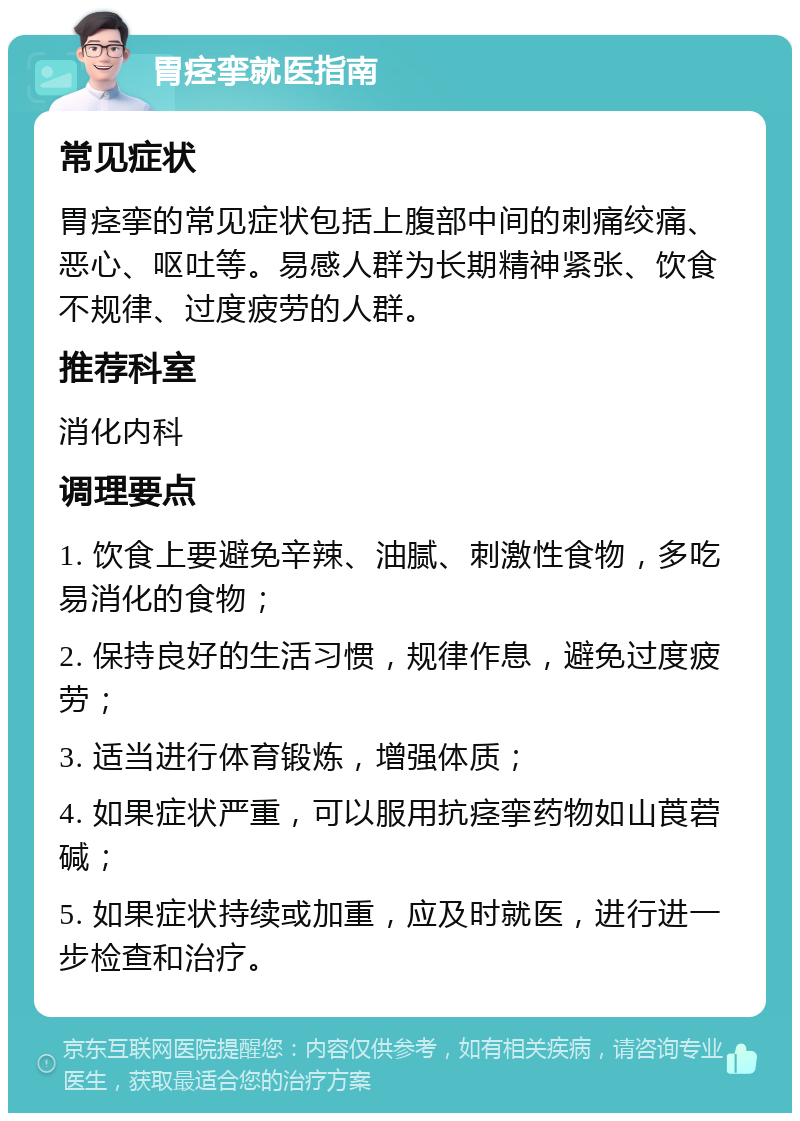 胃痉挛就医指南 常见症状 胃痉挛的常见症状包括上腹部中间的刺痛绞痛、恶心、呕吐等。易感人群为长期精神紧张、饮食不规律、过度疲劳的人群。 推荐科室 消化内科 调理要点 1. 饮食上要避免辛辣、油腻、刺激性食物，多吃易消化的食物； 2. 保持良好的生活习惯，规律作息，避免过度疲劳； 3. 适当进行体育锻炼，增强体质； 4. 如果症状严重，可以服用抗痉挛药物如山莨菪碱； 5. 如果症状持续或加重，应及时就医，进行进一步检查和治疗。