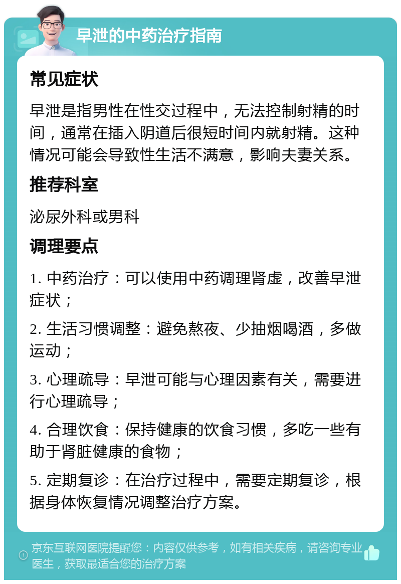 早泄的中药治疗指南 常见症状 早泄是指男性在性交过程中，无法控制射精的时间，通常在插入阴道后很短时间内就射精。这种情况可能会导致性生活不满意，影响夫妻关系。 推荐科室 泌尿外科或男科 调理要点 1. 中药治疗：可以使用中药调理肾虚，改善早泄症状； 2. 生活习惯调整：避免熬夜、少抽烟喝酒，多做运动； 3. 心理疏导：早泄可能与心理因素有关，需要进行心理疏导； 4. 合理饮食：保持健康的饮食习惯，多吃一些有助于肾脏健康的食物； 5. 定期复诊：在治疗过程中，需要定期复诊，根据身体恢复情况调整治疗方案。