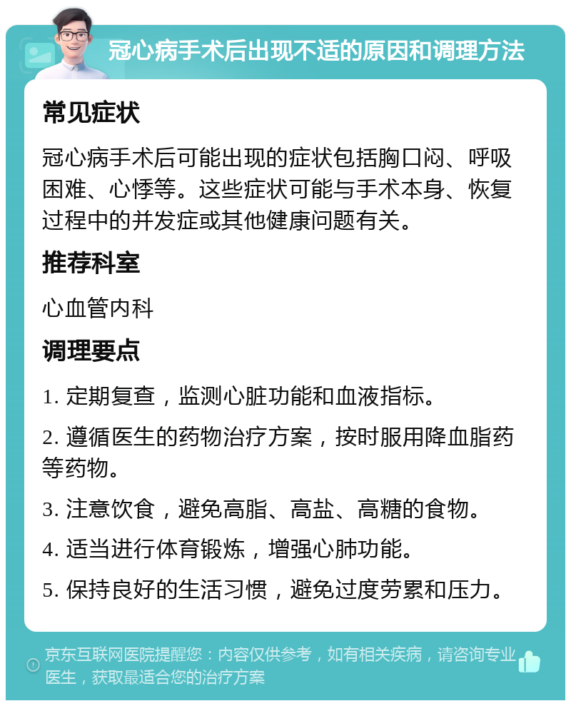 冠心病手术后出现不适的原因和调理方法 常见症状 冠心病手术后可能出现的症状包括胸口闷、呼吸困难、心悸等。这些症状可能与手术本身、恢复过程中的并发症或其他健康问题有关。 推荐科室 心血管内科 调理要点 1. 定期复查，监测心脏功能和血液指标。 2. 遵循医生的药物治疗方案，按时服用降血脂药等药物。 3. 注意饮食，避免高脂、高盐、高糖的食物。 4. 适当进行体育锻炼，增强心肺功能。 5. 保持良好的生活习惯，避免过度劳累和压力。