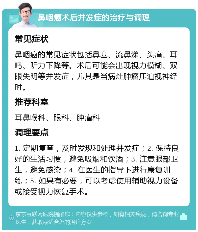 鼻咽癌术后并发症的治疗与调理 常见症状 鼻咽癌的常见症状包括鼻塞、流鼻涕、头痛、耳鸣、听力下降等。术后可能会出现视力模糊、双眼失明等并发症，尤其是当病灶肿瘤压迫视神经时。 推荐科室 耳鼻喉科、眼科、肿瘤科 调理要点 1. 定期复查，及时发现和处理并发症；2. 保持良好的生活习惯，避免吸烟和饮酒；3. 注意眼部卫生，避免感染；4. 在医生的指导下进行康复训练；5. 如果有必要，可以考虑使用辅助视力设备或接受视力恢复手术。