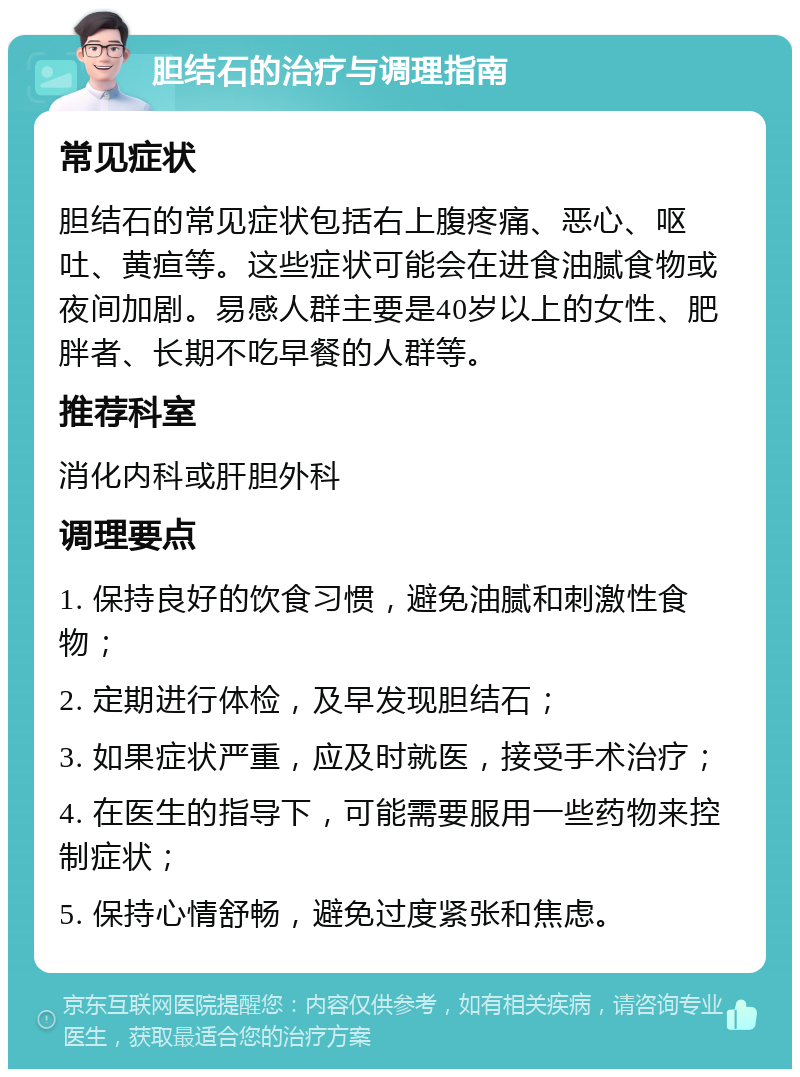 胆结石的治疗与调理指南 常见症状 胆结石的常见症状包括右上腹疼痛、恶心、呕吐、黄疸等。这些症状可能会在进食油腻食物或夜间加剧。易感人群主要是40岁以上的女性、肥胖者、长期不吃早餐的人群等。 推荐科室 消化内科或肝胆外科 调理要点 1. 保持良好的饮食习惯，避免油腻和刺激性食物； 2. 定期进行体检，及早发现胆结石； 3. 如果症状严重，应及时就医，接受手术治疗； 4. 在医生的指导下，可能需要服用一些药物来控制症状； 5. 保持心情舒畅，避免过度紧张和焦虑。