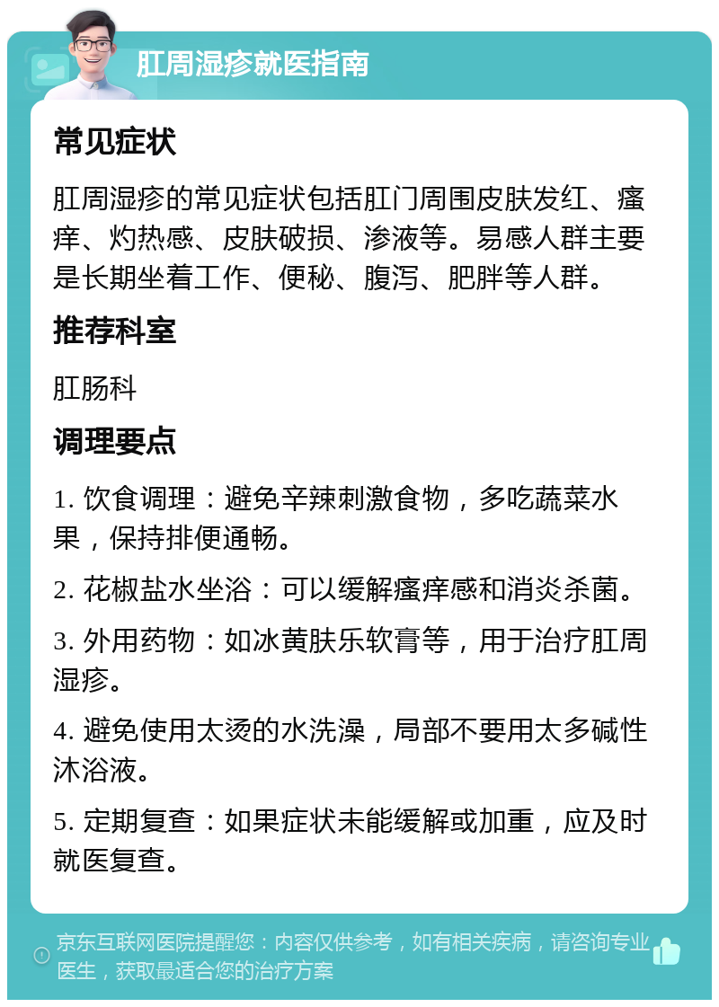 肛周湿疹就医指南 常见症状 肛周湿疹的常见症状包括肛门周围皮肤发红、瘙痒、灼热感、皮肤破损、渗液等。易感人群主要是长期坐着工作、便秘、腹泻、肥胖等人群。 推荐科室 肛肠科 调理要点 1. 饮食调理：避免辛辣刺激食物，多吃蔬菜水果，保持排便通畅。 2. 花椒盐水坐浴：可以缓解瘙痒感和消炎杀菌。 3. 外用药物：如冰黄肤乐软膏等，用于治疗肛周湿疹。 4. 避免使用太烫的水洗澡，局部不要用太多碱性沐浴液。 5. 定期复查：如果症状未能缓解或加重，应及时就医复查。