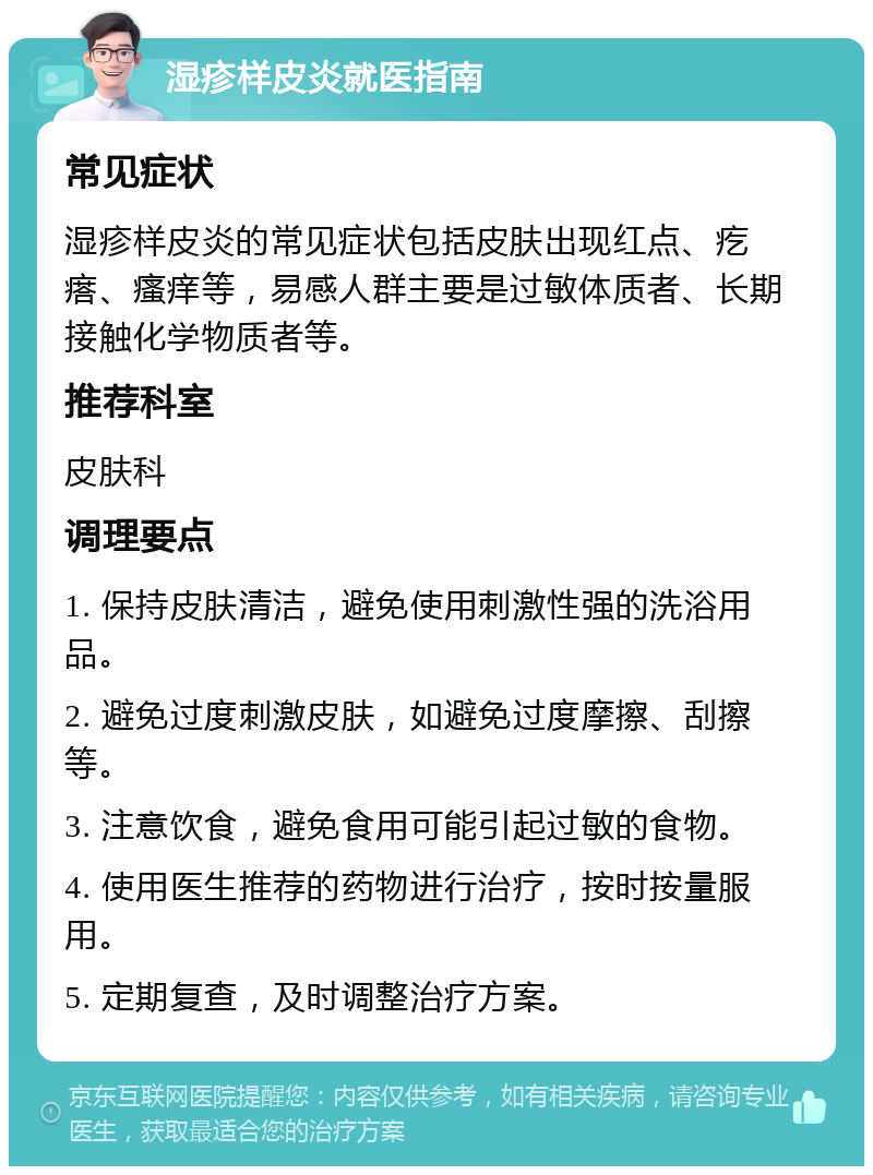 湿疹样皮炎就医指南 常见症状 湿疹样皮炎的常见症状包括皮肤出现红点、疙瘩、瘙痒等，易感人群主要是过敏体质者、长期接触化学物质者等。 推荐科室 皮肤科 调理要点 1. 保持皮肤清洁，避免使用刺激性强的洗浴用品。 2. 避免过度刺激皮肤，如避免过度摩擦、刮擦等。 3. 注意饮食，避免食用可能引起过敏的食物。 4. 使用医生推荐的药物进行治疗，按时按量服用。 5. 定期复查，及时调整治疗方案。