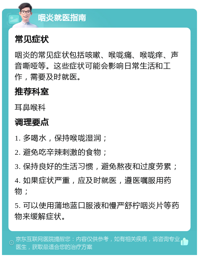 咽炎就医指南 常见症状 咽炎的常见症状包括咳嗽、喉咙痛、喉咙痒、声音嘶哑等。这些症状可能会影响日常生活和工作，需要及时就医。 推荐科室 耳鼻喉科 调理要点 1. 多喝水，保持喉咙湿润； 2. 避免吃辛辣刺激的食物； 3. 保持良好的生活习惯，避免熬夜和过度劳累； 4. 如果症状严重，应及时就医，遵医嘱服用药物； 5. 可以使用蒲地蓝口服液和慢严舒柠咽炎片等药物来缓解症状。