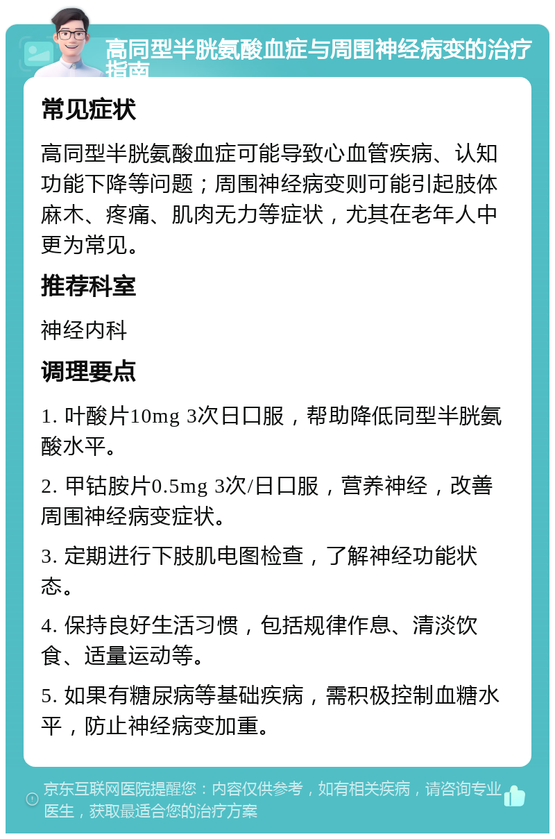 高同型半胱氨酸血症与周围神经病变的治疗指南 常见症状 高同型半胱氨酸血症可能导致心血管疾病、认知功能下降等问题；周围神经病变则可能引起肢体麻木、疼痛、肌肉无力等症状，尤其在老年人中更为常见。 推荐科室 神经内科 调理要点 1. 叶酸片10mg 3次日口服，帮助降低同型半胱氨酸水平。 2. 甲钴胺片0.5mg 3次/日口服，营养神经，改善周围神经病变症状。 3. 定期进行下肢肌电图检查，了解神经功能状态。 4. 保持良好生活习惯，包括规律作息、清淡饮食、适量运动等。 5. 如果有糖尿病等基础疾病，需积极控制血糖水平，防止神经病变加重。