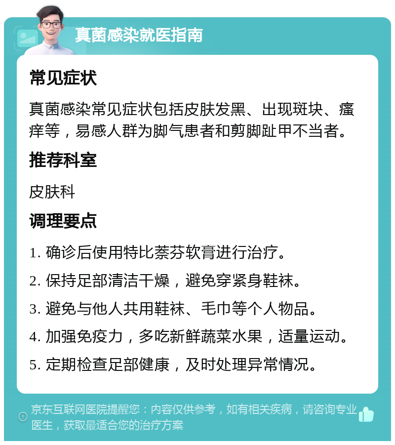 真菌感染就医指南 常见症状 真菌感染常见症状包括皮肤发黑、出现斑块、瘙痒等，易感人群为脚气患者和剪脚趾甲不当者。 推荐科室 皮肤科 调理要点 1. 确诊后使用特比萘芬软膏进行治疗。 2. 保持足部清洁干燥，避免穿紧身鞋袜。 3. 避免与他人共用鞋袜、毛巾等个人物品。 4. 加强免疫力，多吃新鲜蔬菜水果，适量运动。 5. 定期检查足部健康，及时处理异常情况。