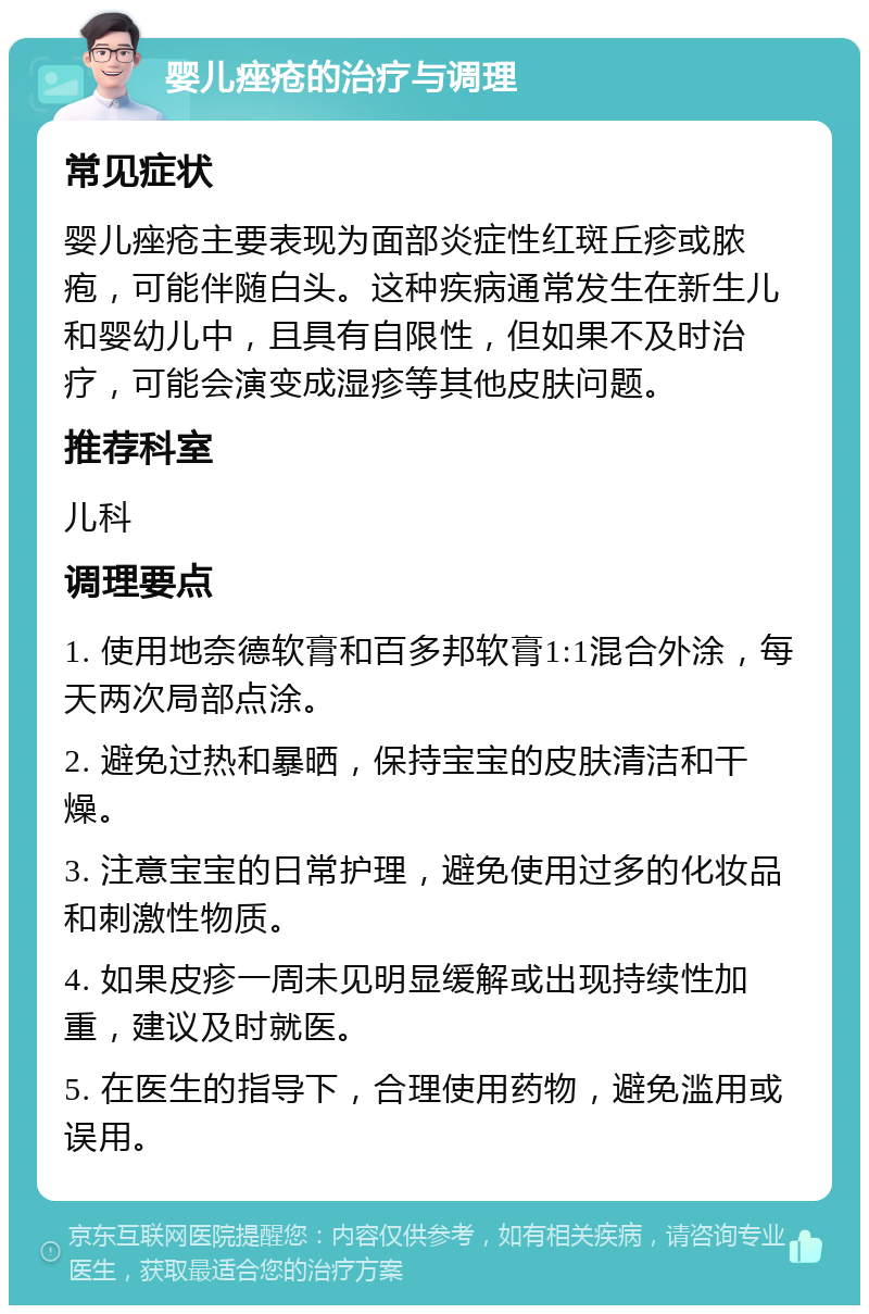 婴儿痤疮的治疗与调理 常见症状 婴儿痤疮主要表现为面部炎症性红斑丘疹或脓疱，可能伴随白头。这种疾病通常发生在新生儿和婴幼儿中，且具有自限性，但如果不及时治疗，可能会演变成湿疹等其他皮肤问题。 推荐科室 儿科 调理要点 1. 使用地奈德软膏和百多邦软膏1:1混合外涂，每天两次局部点涂。 2. 避免过热和暴晒，保持宝宝的皮肤清洁和干燥。 3. 注意宝宝的日常护理，避免使用过多的化妆品和刺激性物质。 4. 如果皮疹一周未见明显缓解或出现持续性加重，建议及时就医。 5. 在医生的指导下，合理使用药物，避免滥用或误用。