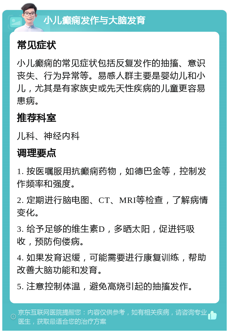 小儿癫痫发作与大脑发育 常见症状 小儿癫痫的常见症状包括反复发作的抽搐、意识丧失、行为异常等。易感人群主要是婴幼儿和小儿，尤其是有家族史或先天性疾病的儿童更容易患病。 推荐科室 儿科、神经内科 调理要点 1. 按医嘱服用抗癫痫药物，如德巴金等，控制发作频率和强度。 2. 定期进行脑电图、CT、MRI等检查，了解病情变化。 3. 给予足够的维生素D，多晒太阳，促进钙吸收，预防佝偻病。 4. 如果发育迟缓，可能需要进行康复训练，帮助改善大脑功能和发育。 5. 注意控制体温，避免高烧引起的抽搐发作。