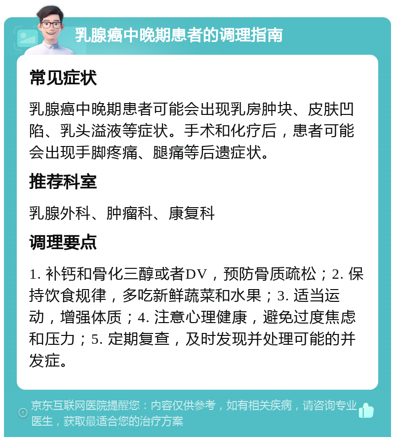 乳腺癌中晚期患者的调理指南 常见症状 乳腺癌中晚期患者可能会出现乳房肿块、皮肤凹陷、乳头溢液等症状。手术和化疗后，患者可能会出现手脚疼痛、腿痛等后遗症状。 推荐科室 乳腺外科、肿瘤科、康复科 调理要点 1. 补钙和骨化三醇或者DV，预防骨质疏松；2. 保持饮食规律，多吃新鲜蔬菜和水果；3. 适当运动，增强体质；4. 注意心理健康，避免过度焦虑和压力；5. 定期复查，及时发现并处理可能的并发症。