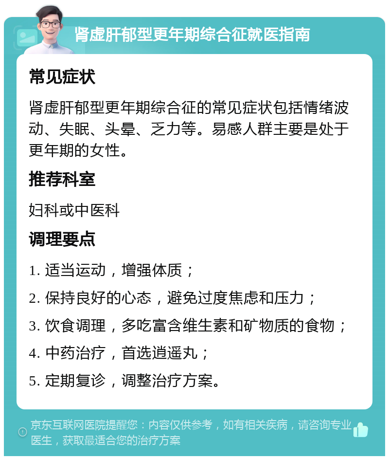 肾虚肝郁型更年期综合征就医指南 常见症状 肾虚肝郁型更年期综合征的常见症状包括情绪波动、失眠、头晕、乏力等。易感人群主要是处于更年期的女性。 推荐科室 妇科或中医科 调理要点 1. 适当运动，增强体质； 2. 保持良好的心态，避免过度焦虑和压力； 3. 饮食调理，多吃富含维生素和矿物质的食物； 4. 中药治疗，首选逍遥丸； 5. 定期复诊，调整治疗方案。