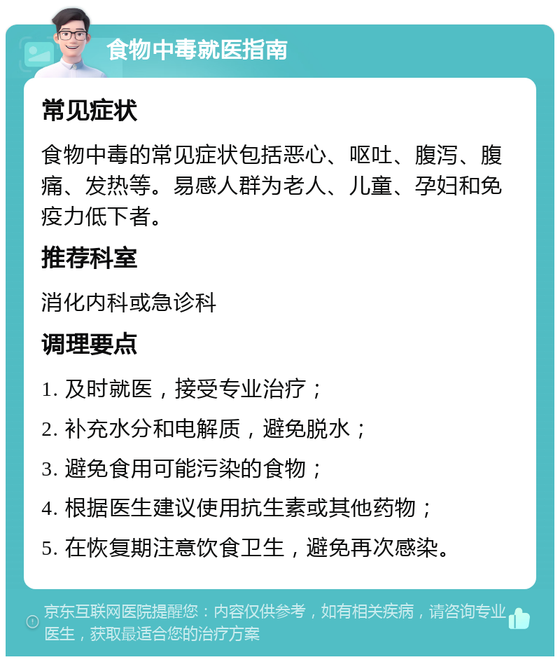 食物中毒就医指南 常见症状 食物中毒的常见症状包括恶心、呕吐、腹泻、腹痛、发热等。易感人群为老人、儿童、孕妇和免疫力低下者。 推荐科室 消化内科或急诊科 调理要点 1. 及时就医，接受专业治疗； 2. 补充水分和电解质，避免脱水； 3. 避免食用可能污染的食物； 4. 根据医生建议使用抗生素或其他药物； 5. 在恢复期注意饮食卫生，避免再次感染。