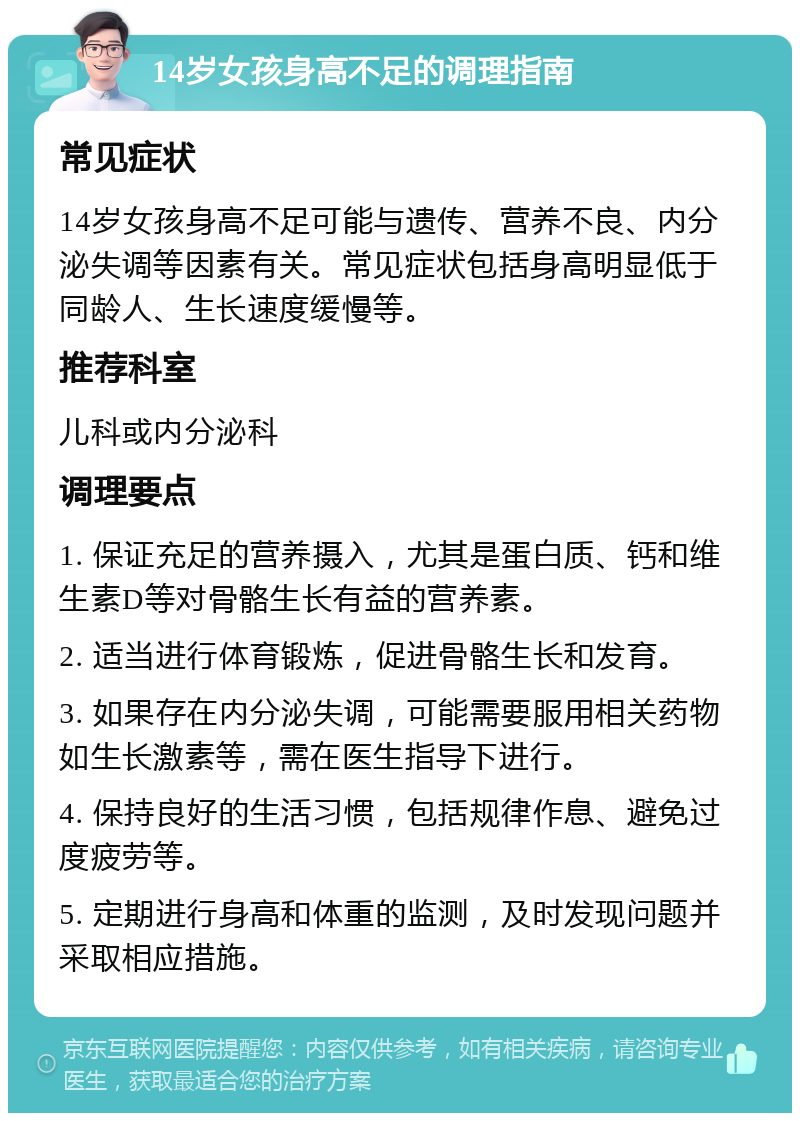 14岁女孩身高不足的调理指南 常见症状 14岁女孩身高不足可能与遗传、营养不良、内分泌失调等因素有关。常见症状包括身高明显低于同龄人、生长速度缓慢等。 推荐科室 儿科或内分泌科 调理要点 1. 保证充足的营养摄入，尤其是蛋白质、钙和维生素D等对骨骼生长有益的营养素。 2. 适当进行体育锻炼，促进骨骼生长和发育。 3. 如果存在内分泌失调，可能需要服用相关药物如生长激素等，需在医生指导下进行。 4. 保持良好的生活习惯，包括规律作息、避免过度疲劳等。 5. 定期进行身高和体重的监测，及时发现问题并采取相应措施。