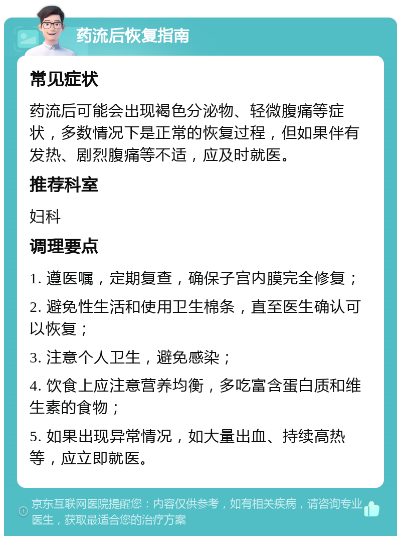 药流后恢复指南 常见症状 药流后可能会出现褐色分泌物、轻微腹痛等症状，多数情况下是正常的恢复过程，但如果伴有发热、剧烈腹痛等不适，应及时就医。 推荐科室 妇科 调理要点 1. 遵医嘱，定期复查，确保子宫内膜完全修复； 2. 避免性生活和使用卫生棉条，直至医生确认可以恢复； 3. 注意个人卫生，避免感染； 4. 饮食上应注意营养均衡，多吃富含蛋白质和维生素的食物； 5. 如果出现异常情况，如大量出血、持续高热等，应立即就医。