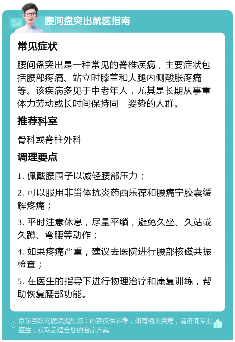 腰间盘突出就医指南 常见症状 腰间盘突出是一种常见的脊椎疾病，主要症状包括腰部疼痛、站立时膝盖和大腿内侧酸胀疼痛等。该疾病多见于中老年人，尤其是长期从事重体力劳动或长时间保持同一姿势的人群。 推荐科室 骨科或脊柱外科 调理要点 1. 佩戴腰围子以减轻腰部压力； 2. 可以服用非甾体抗炎药西乐葆和腰痛宁胶囊缓解疼痛； 3. 平时注意休息，尽量平躺，避免久坐、久站或久蹲、弯腰等动作； 4. 如果疼痛严重，建议去医院进行腰部核磁共振检查； 5. 在医生的指导下进行物理治疗和康复训练，帮助恢复腰部功能。