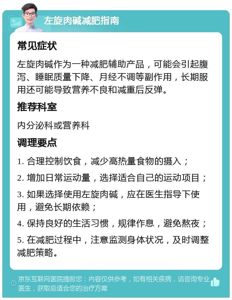 左旋肉碱减肥指南 常见症状 左旋肉碱作为一种减肥辅助产品，可能会引起腹泻、睡眠质量下降、月经不调等副作用，长期服用还可能导致营养不良和减重后反弹。 推荐科室 内分泌科或营养科 调理要点 1. 合理控制饮食，减少高热量食物的摄入； 2. 增加日常运动量，选择适合自己的运动项目； 3. 如果选择使用左旋肉碱，应在医生指导下使用，避免长期依赖； 4. 保持良好的生活习惯，规律作息，避免熬夜； 5. 在减肥过程中，注意监测身体状况，及时调整减肥策略。