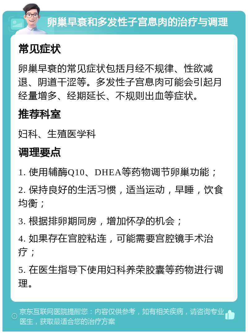 卵巢早衰和多发性子宫息肉的治疗与调理 常见症状 卵巢早衰的常见症状包括月经不规律、性欲减退、阴道干涩等。多发性子宫息肉可能会引起月经量增多、经期延长、不规则出血等症状。 推荐科室 妇科、生殖医学科 调理要点 1. 使用辅酶Q10、DHEA等药物调节卵巢功能； 2. 保持良好的生活习惯，适当运动，早睡，饮食均衡； 3. 根据排卵期同房，增加怀孕的机会； 4. 如果存在宫腔粘连，可能需要宫腔镜手术治疗； 5. 在医生指导下使用妇科养荣胶囊等药物进行调理。