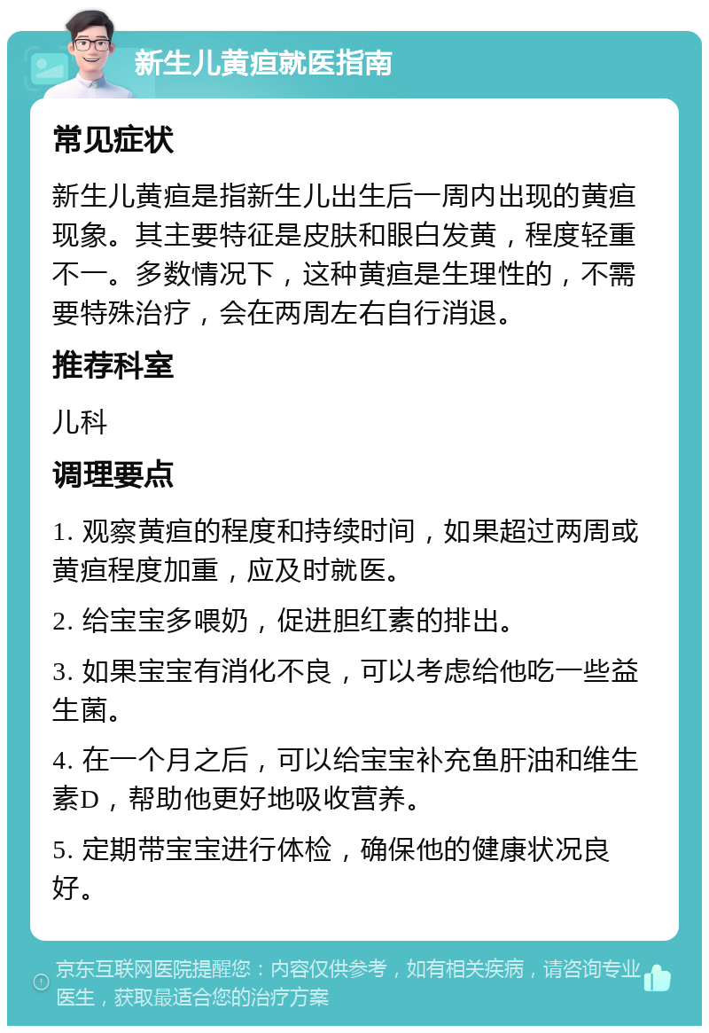 新生儿黄疸就医指南 常见症状 新生儿黄疸是指新生儿出生后一周内出现的黄疸现象。其主要特征是皮肤和眼白发黄，程度轻重不一。多数情况下，这种黄疸是生理性的，不需要特殊治疗，会在两周左右自行消退。 推荐科室 儿科 调理要点 1. 观察黄疸的程度和持续时间，如果超过两周或黄疸程度加重，应及时就医。 2. 给宝宝多喂奶，促进胆红素的排出。 3. 如果宝宝有消化不良，可以考虑给他吃一些益生菌。 4. 在一个月之后，可以给宝宝补充鱼肝油和维生素D，帮助他更好地吸收营养。 5. 定期带宝宝进行体检，确保他的健康状况良好。