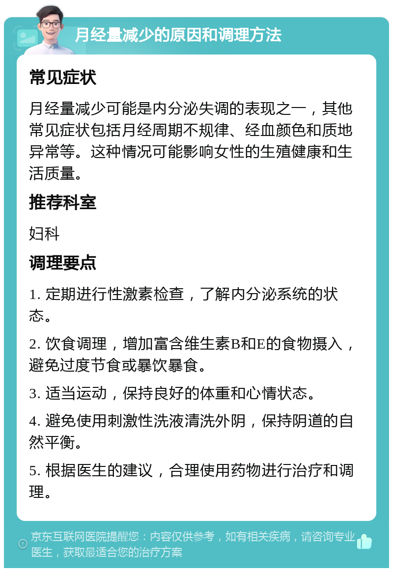 月经量减少的原因和调理方法 常见症状 月经量减少可能是内分泌失调的表现之一，其他常见症状包括月经周期不规律、经血颜色和质地异常等。这种情况可能影响女性的生殖健康和生活质量。 推荐科室 妇科 调理要点 1. 定期进行性激素检查，了解内分泌系统的状态。 2. 饮食调理，增加富含维生素B和E的食物摄入，避免过度节食或暴饮暴食。 3. 适当运动，保持良好的体重和心情状态。 4. 避免使用刺激性洗液清洗外阴，保持阴道的自然平衡。 5. 根据医生的建议，合理使用药物进行治疗和调理。