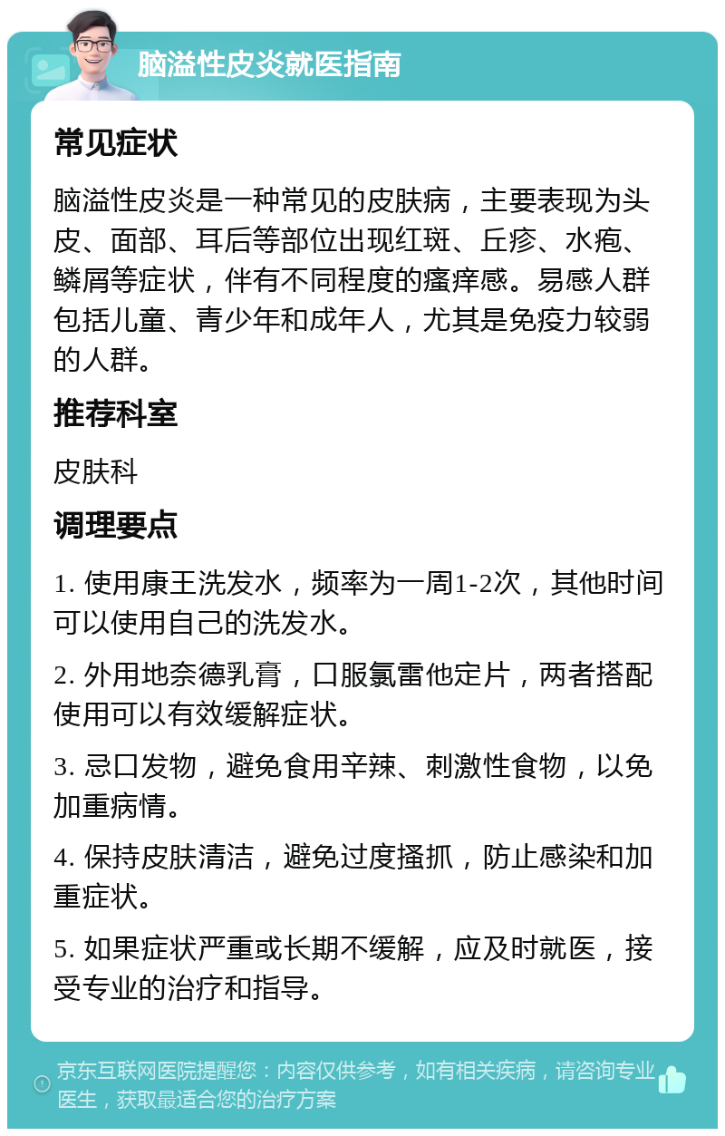 脑溢性皮炎就医指南 常见症状 脑溢性皮炎是一种常见的皮肤病，主要表现为头皮、面部、耳后等部位出现红斑、丘疹、水疱、鳞屑等症状，伴有不同程度的瘙痒感。易感人群包括儿童、青少年和成年人，尤其是免疫力较弱的人群。 推荐科室 皮肤科 调理要点 1. 使用康王洗发水，频率为一周1-2次，其他时间可以使用自己的洗发水。 2. 外用地奈德乳膏，口服氯雷他定片，两者搭配使用可以有效缓解症状。 3. 忌口发物，避免食用辛辣、刺激性食物，以免加重病情。 4. 保持皮肤清洁，避免过度搔抓，防止感染和加重症状。 5. 如果症状严重或长期不缓解，应及时就医，接受专业的治疗和指导。