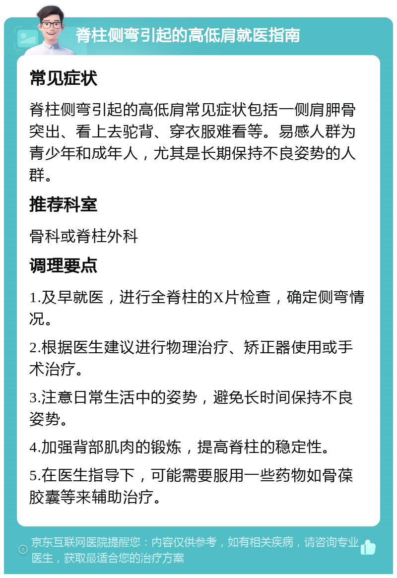 脊柱侧弯引起的高低肩就医指南 常见症状 脊柱侧弯引起的高低肩常见症状包括一侧肩胛骨突出、看上去驼背、穿衣服难看等。易感人群为青少年和成年人，尤其是长期保持不良姿势的人群。 推荐科室 骨科或脊柱外科 调理要点 1.及早就医，进行全脊柱的X片检查，确定侧弯情况。 2.根据医生建议进行物理治疗、矫正器使用或手术治疗。 3.注意日常生活中的姿势，避免长时间保持不良姿势。 4.加强背部肌肉的锻炼，提高脊柱的稳定性。 5.在医生指导下，可能需要服用一些药物如骨葆胶囊等来辅助治疗。