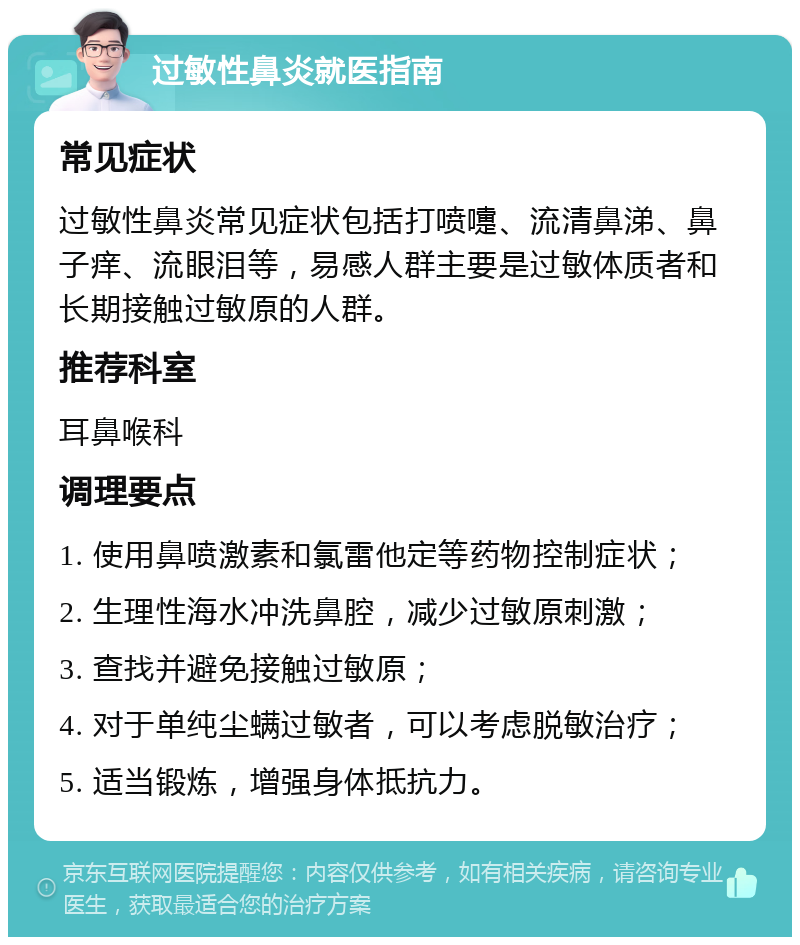 过敏性鼻炎就医指南 常见症状 过敏性鼻炎常见症状包括打喷嚏、流清鼻涕、鼻子痒、流眼泪等，易感人群主要是过敏体质者和长期接触过敏原的人群。 推荐科室 耳鼻喉科 调理要点 1. 使用鼻喷激素和氯雷他定等药物控制症状； 2. 生理性海水冲洗鼻腔，减少过敏原刺激； 3. 查找并避免接触过敏原； 4. 对于单纯尘螨过敏者，可以考虑脱敏治疗； 5. 适当锻炼，增强身体抵抗力。