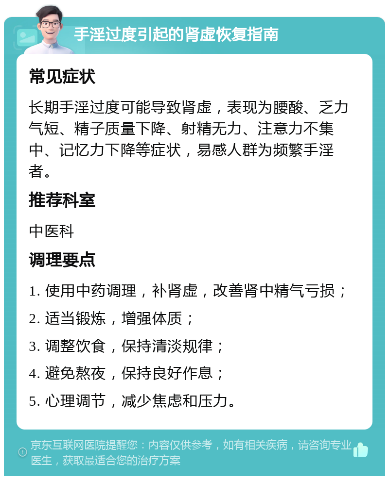 手淫过度引起的肾虚恢复指南 常见症状 长期手淫过度可能导致肾虚，表现为腰酸、乏力气短、精子质量下降、射精无力、注意力不集中、记忆力下降等症状，易感人群为频繁手淫者。 推荐科室 中医科 调理要点 1. 使用中药调理，补肾虚，改善肾中精气亏损； 2. 适当锻炼，增强体质； 3. 调整饮食，保持清淡规律； 4. 避免熬夜，保持良好作息； 5. 心理调节，减少焦虑和压力。