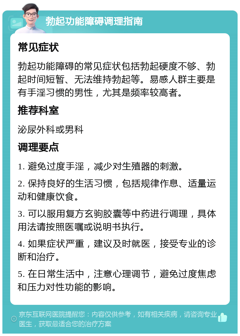 勃起功能障碍调理指南 常见症状 勃起功能障碍的常见症状包括勃起硬度不够、勃起时间短暂、无法维持勃起等。易感人群主要是有手淫习惯的男性，尤其是频率较高者。 推荐科室 泌尿外科或男科 调理要点 1. 避免过度手淫，减少对生殖器的刺激。 2. 保持良好的生活习惯，包括规律作息、适量运动和健康饮食。 3. 可以服用复方玄驹胶囊等中药进行调理，具体用法请按照医嘱或说明书执行。 4. 如果症状严重，建议及时就医，接受专业的诊断和治疗。 5. 在日常生活中，注意心理调节，避免过度焦虑和压力对性功能的影响。