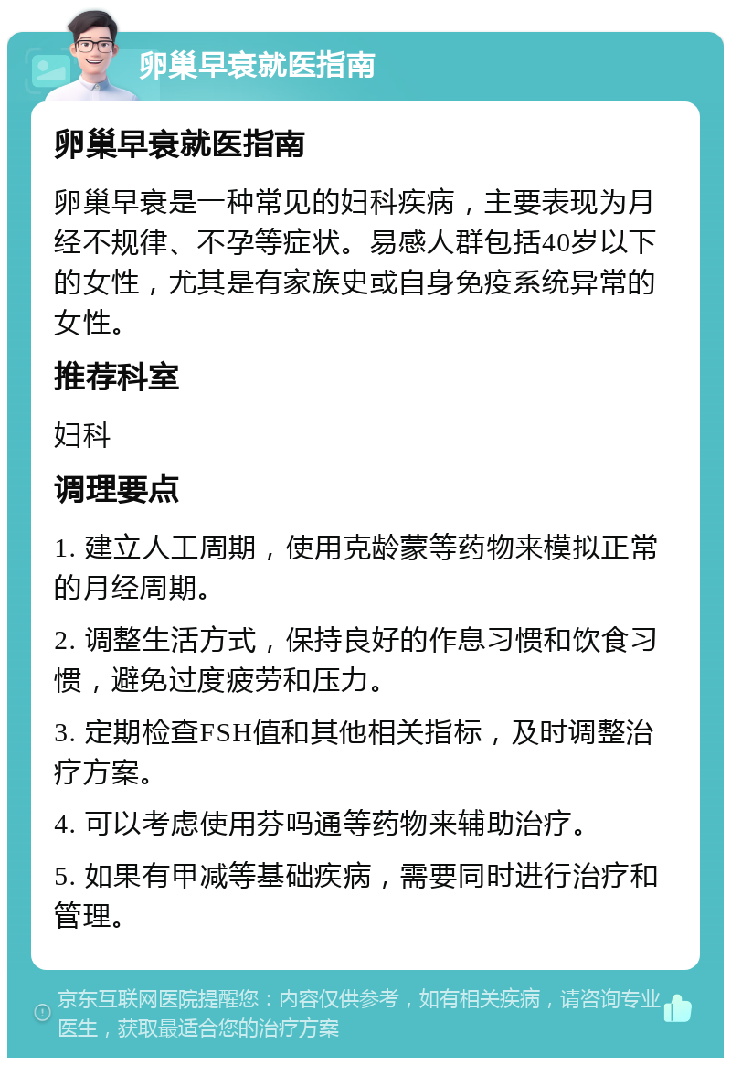 卵巢早衰就医指南 卵巢早衰就医指南 卵巢早衰是一种常见的妇科疾病，主要表现为月经不规律、不孕等症状。易感人群包括40岁以下的女性，尤其是有家族史或自身免疫系统异常的女性。 推荐科室 妇科 调理要点 1. 建立人工周期，使用克龄蒙等药物来模拟正常的月经周期。 2. 调整生活方式，保持良好的作息习惯和饮食习惯，避免过度疲劳和压力。 3. 定期检查FSH值和其他相关指标，及时调整治疗方案。 4. 可以考虑使用芬吗通等药物来辅助治疗。 5. 如果有甲减等基础疾病，需要同时进行治疗和管理。