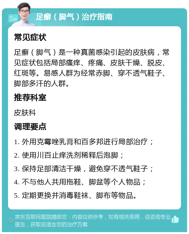 足癣（脚气）治疗指南 常见症状 足癣（脚气）是一种真菌感染引起的皮肤病，常见症状包括局部瘙痒、疼痛、皮肤干燥、脱皮、红斑等。易感人群为经常赤脚、穿不透气鞋子、脚部多汗的人群。 推荐科室 皮肤科 调理要点 1. 外用克霉唑乳膏和百多邦进行局部治疗； 2. 使用川百止痒洗剂稀释后泡脚； 3. 保持足部清洁干燥，避免穿不透气鞋子； 4. 不与他人共用拖鞋、脚盆等个人物品； 5. 定期更换并消毒鞋袜、脚布等物品。