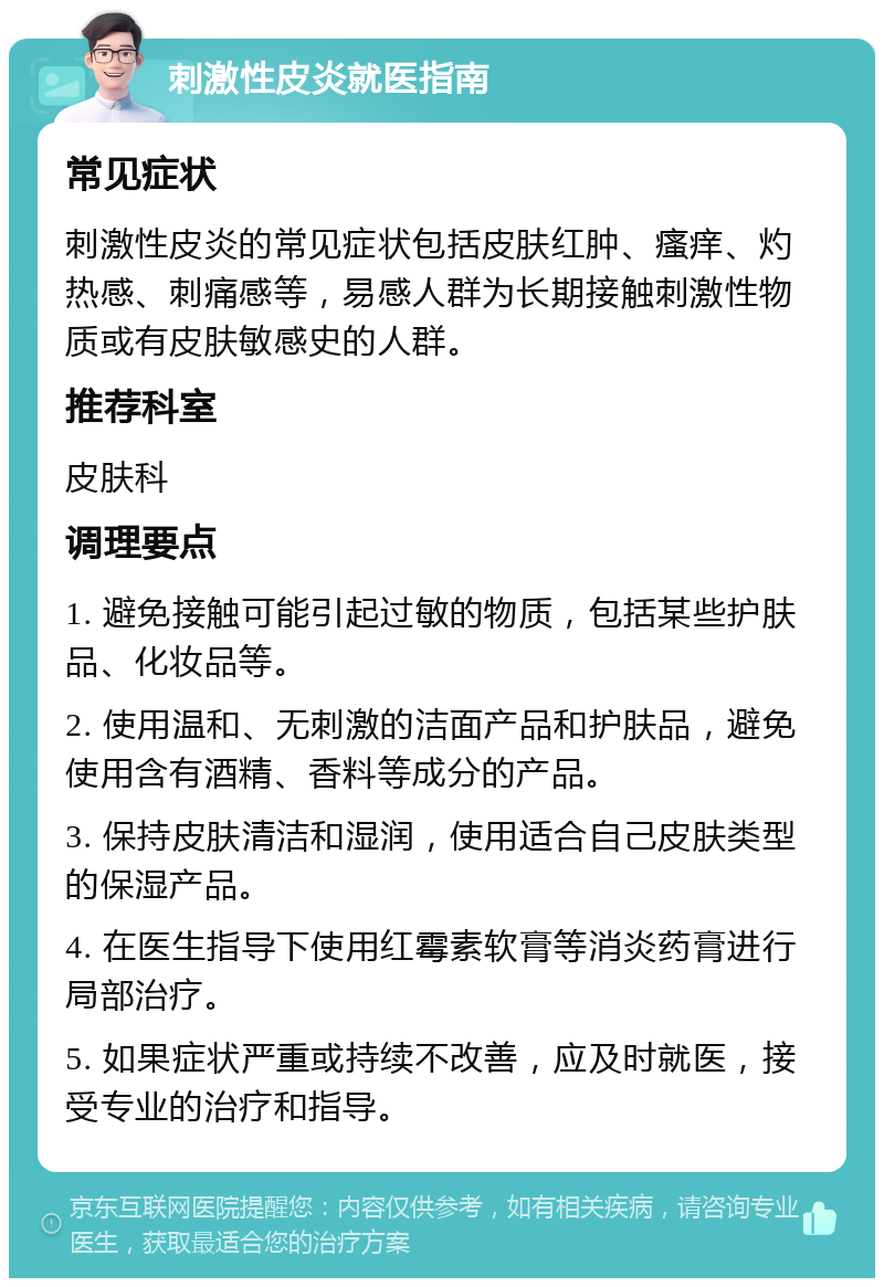 刺激性皮炎就医指南 常见症状 刺激性皮炎的常见症状包括皮肤红肿、瘙痒、灼热感、刺痛感等，易感人群为长期接触刺激性物质或有皮肤敏感史的人群。 推荐科室 皮肤科 调理要点 1. 避免接触可能引起过敏的物质，包括某些护肤品、化妆品等。 2. 使用温和、无刺激的洁面产品和护肤品，避免使用含有酒精、香料等成分的产品。 3. 保持皮肤清洁和湿润，使用适合自己皮肤类型的保湿产品。 4. 在医生指导下使用红霉素软膏等消炎药膏进行局部治疗。 5. 如果症状严重或持续不改善，应及时就医，接受专业的治疗和指导。