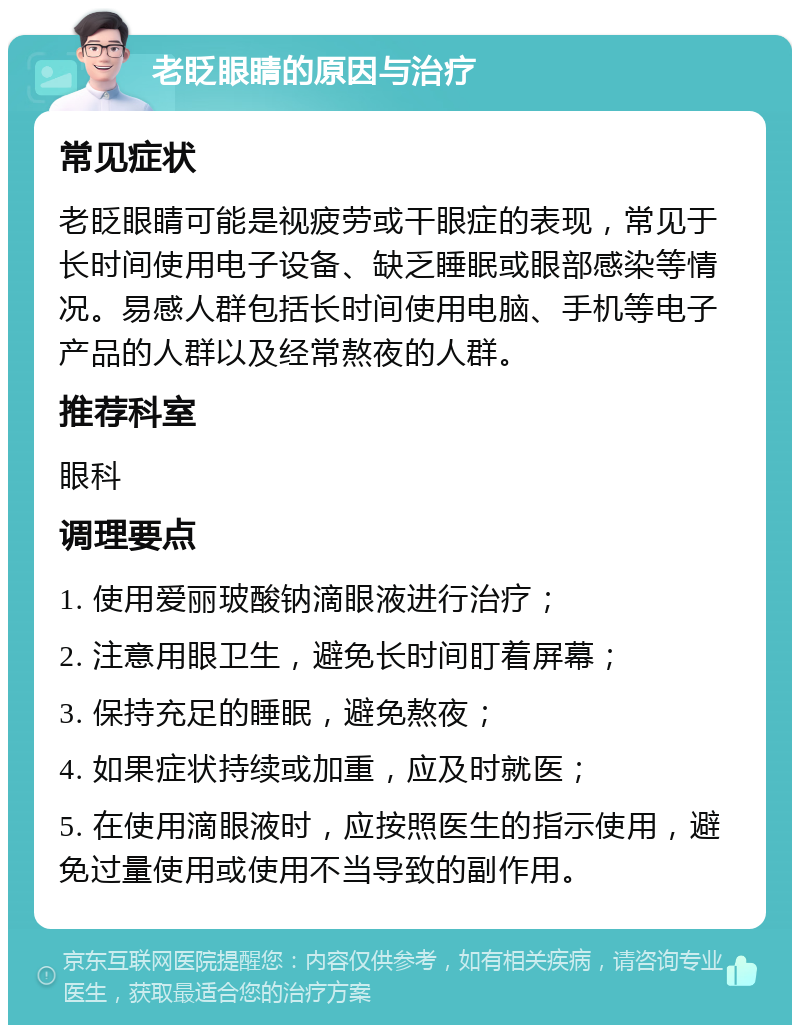 老眨眼睛的原因与治疗 常见症状 老眨眼睛可能是视疲劳或干眼症的表现，常见于长时间使用电子设备、缺乏睡眠或眼部感染等情况。易感人群包括长时间使用电脑、手机等电子产品的人群以及经常熬夜的人群。 推荐科室 眼科 调理要点 1. 使用爱丽玻酸钠滴眼液进行治疗； 2. 注意用眼卫生，避免长时间盯着屏幕； 3. 保持充足的睡眠，避免熬夜； 4. 如果症状持续或加重，应及时就医； 5. 在使用滴眼液时，应按照医生的指示使用，避免过量使用或使用不当导致的副作用。