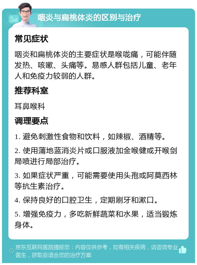 咽炎与扁桃体炎的区别与治疗 常见症状 咽炎和扁桃体炎的主要症状是喉咙痛，可能伴随发热、咳嗽、头痛等。易感人群包括儿童、老年人和免疫力较弱的人群。 推荐科室 耳鼻喉科 调理要点 1. 避免刺激性食物和饮料，如辣椒、酒精等。 2. 使用蒲地蓝消炎片或口服液加金喉健或开喉剑局喷进行局部治疗。 3. 如果症状严重，可能需要使用头孢或阿莫西林等抗生素治疗。 4. 保持良好的口腔卫生，定期刷牙和漱口。 5. 增强免疫力，多吃新鲜蔬菜和水果，适当锻炼身体。