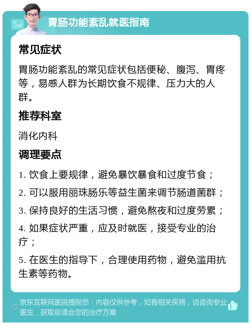 胃肠功能紊乱就医指南 常见症状 胃肠功能紊乱的常见症状包括便秘、腹泻、胃疼等，易感人群为长期饮食不规律、压力大的人群。 推荐科室 消化内科 调理要点 1. 饮食上要规律，避免暴饮暴食和过度节食； 2. 可以服用丽珠肠乐等益生菌来调节肠道菌群； 3. 保持良好的生活习惯，避免熬夜和过度劳累； 4. 如果症状严重，应及时就医，接受专业的治疗； 5. 在医生的指导下，合理使用药物，避免滥用抗生素等药物。