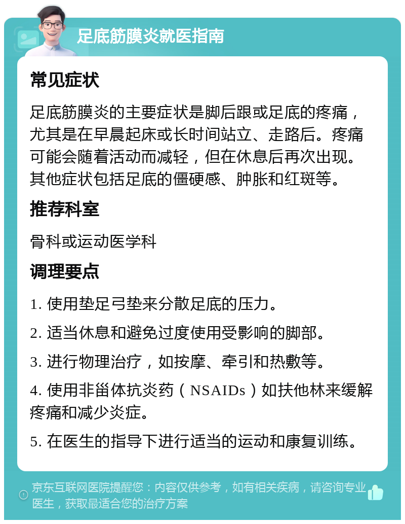 足底筋膜炎就医指南 常见症状 足底筋膜炎的主要症状是脚后跟或足底的疼痛，尤其是在早晨起床或长时间站立、走路后。疼痛可能会随着活动而减轻，但在休息后再次出现。其他症状包括足底的僵硬感、肿胀和红斑等。 推荐科室 骨科或运动医学科 调理要点 1. 使用垫足弓垫来分散足底的压力。 2. 适当休息和避免过度使用受影响的脚部。 3. 进行物理治疗，如按摩、牵引和热敷等。 4. 使用非甾体抗炎药（NSAIDs）如扶他林来缓解疼痛和减少炎症。 5. 在医生的指导下进行适当的运动和康复训练。