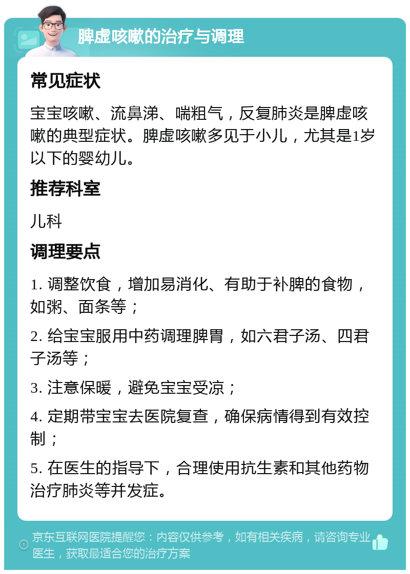 脾虚咳嗽的治疗与调理 常见症状 宝宝咳嗽、流鼻涕、喘粗气，反复肺炎是脾虚咳嗽的典型症状。脾虚咳嗽多见于小儿，尤其是1岁以下的婴幼儿。 推荐科室 儿科 调理要点 1. 调整饮食，增加易消化、有助于补脾的食物，如粥、面条等； 2. 给宝宝服用中药调理脾胃，如六君子汤、四君子汤等； 3. 注意保暖，避免宝宝受凉； 4. 定期带宝宝去医院复查，确保病情得到有效控制； 5. 在医生的指导下，合理使用抗生素和其他药物治疗肺炎等并发症。