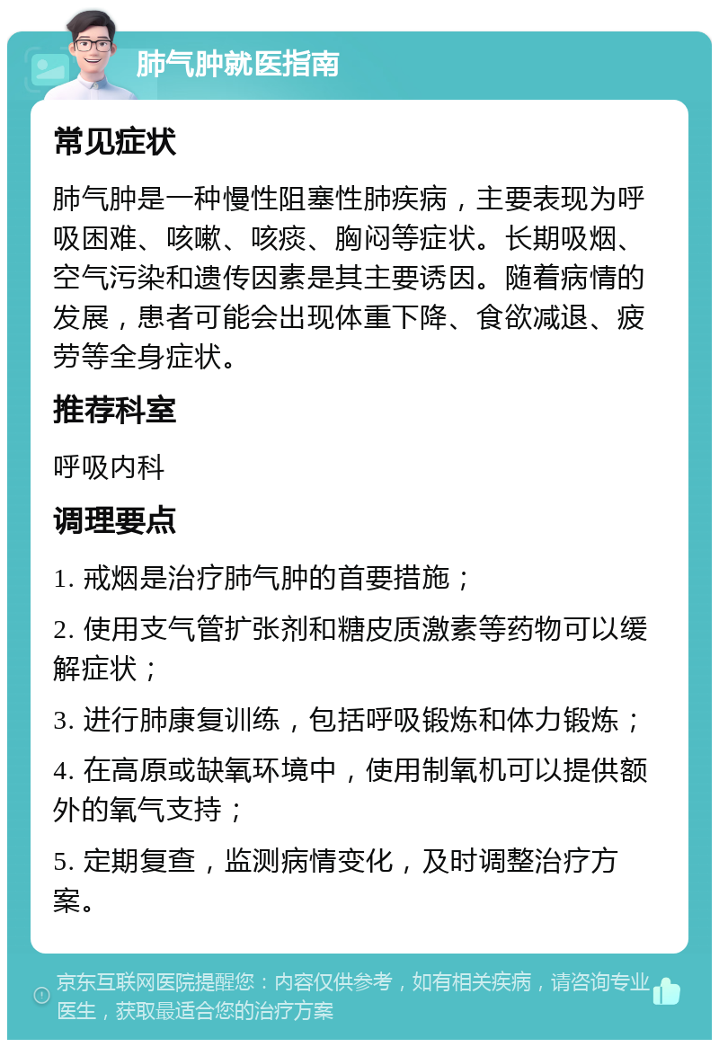 肺气肿就医指南 常见症状 肺气肿是一种慢性阻塞性肺疾病，主要表现为呼吸困难、咳嗽、咳痰、胸闷等症状。长期吸烟、空气污染和遗传因素是其主要诱因。随着病情的发展，患者可能会出现体重下降、食欲减退、疲劳等全身症状。 推荐科室 呼吸内科 调理要点 1. 戒烟是治疗肺气肿的首要措施； 2. 使用支气管扩张剂和糖皮质激素等药物可以缓解症状； 3. 进行肺康复训练，包括呼吸锻炼和体力锻炼； 4. 在高原或缺氧环境中，使用制氧机可以提供额外的氧气支持； 5. 定期复查，监测病情变化，及时调整治疗方案。